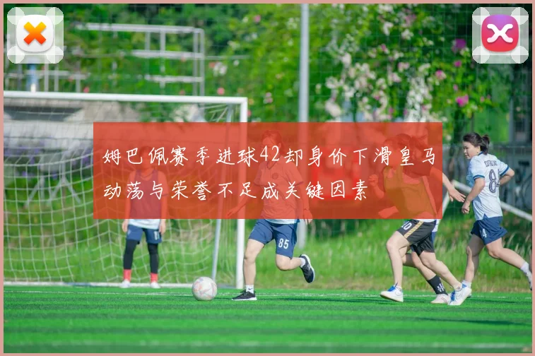 姆巴佩赛季进球42却身价下滑皇马动荡与荣誉不足成关键因素