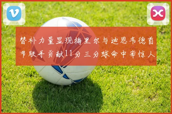 替补力量显现梅里尔与迪恩韦德首节联手贡献11分三分球命中率惊人