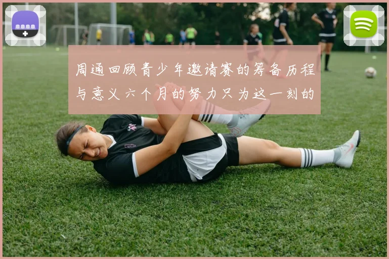 周通回顾青少年邀请赛的筹备历程与意义六个月的努力只为这一刻的精彩