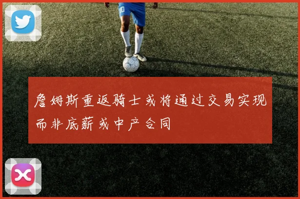 詹姆斯重返骑士或将通过交易实现而非底薪或中产合同
