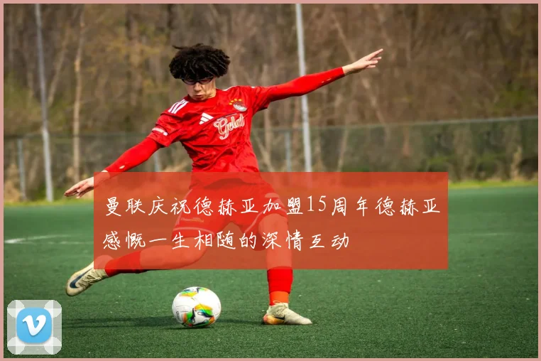 曼联庆祝德赫亚加盟15周年德赫亚感慨一生相随的深情互动