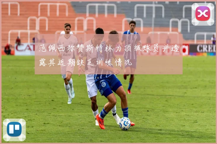 范佩西称赞斯特林为顶级球员并透露其近期缺乏训练情况
