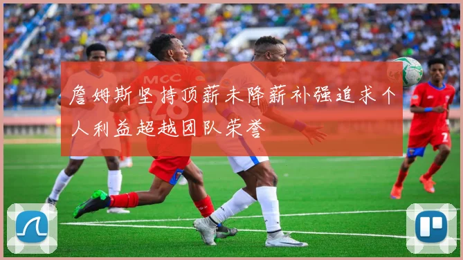 詹姆斯坚持顶薪未降薪补强追求个人利益超越团队荣誉