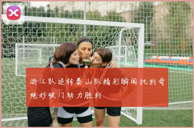 浙江队逆转泰山队精彩瞬间托利奇绝妙破门助力胜利