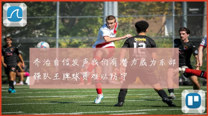 乔治自信发声我们有潜力成为东部强队王牌球员难以防守