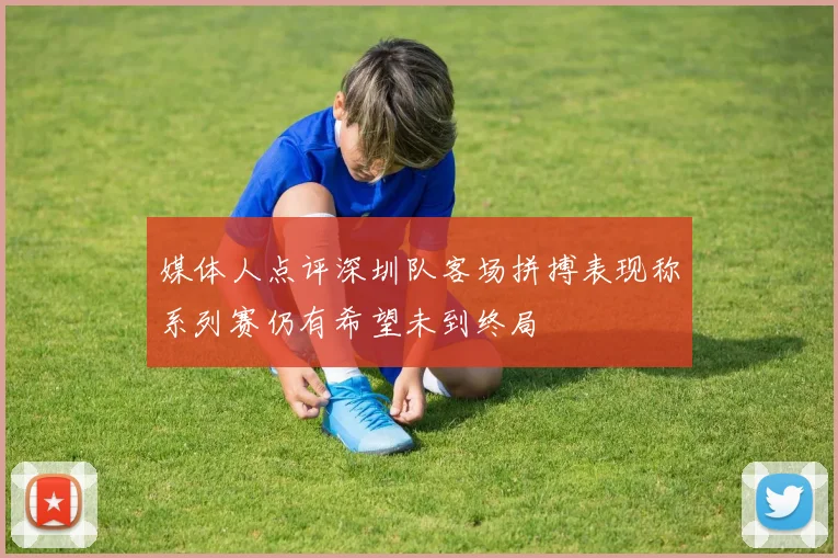 媒体人点评深圳队客场拼搏表现称系列赛仍有希望未到终局