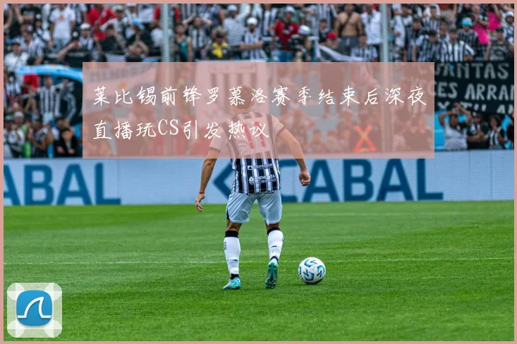 莱比锡前锋罗慕洛赛季结束后深夜直播玩CS引发热议