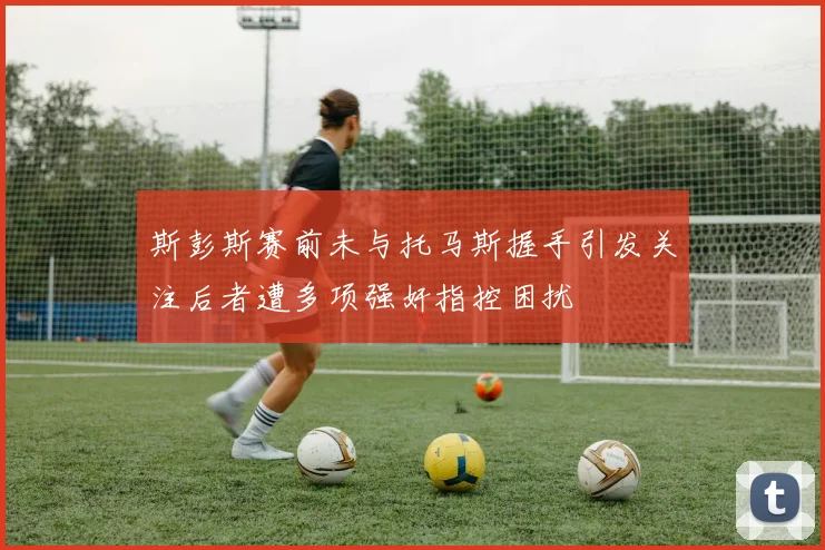 斯彭斯赛前未与托马斯握手引发关注后者遭多项强奸指控困扰