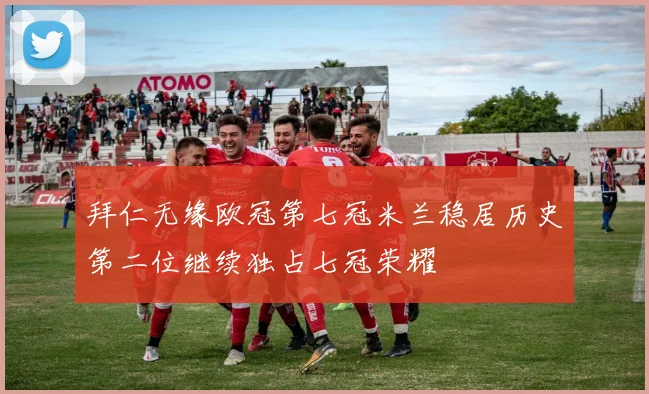 拜仁无缘欧冠第七冠米兰稳居历史第二位继续独占七冠荣耀