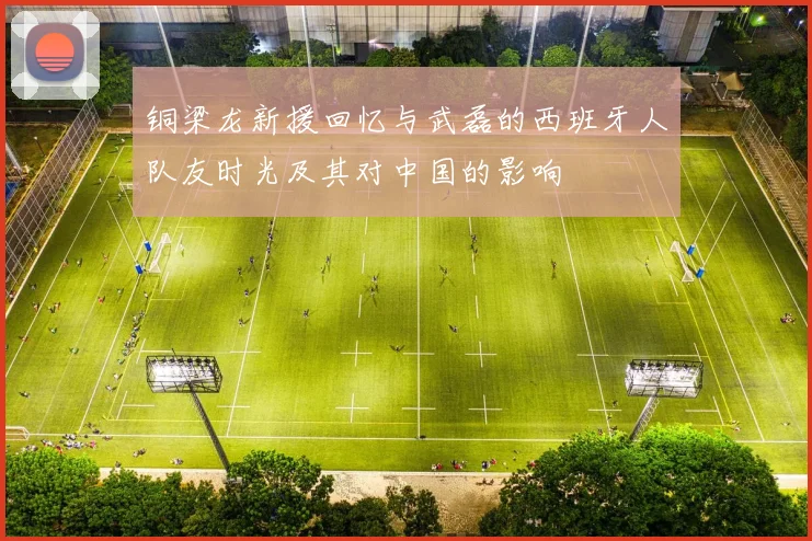 铜梁龙新援回忆与武磊的西班牙人队友时光及其对中国的影响