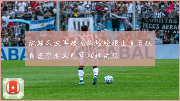 欧超风波再起九队纷纷退出皇马独自坚守尤文巴萨相继离场