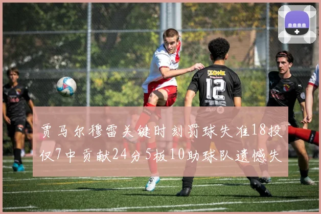 贾马尔穆雷关键时刻罚球失准18投仅7中贡献24分5板10助球队遗憾失平