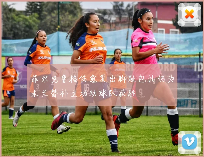 菲尔克鲁格伤愈复出脚趾包扎仍为米兰替补立功助球队获胜