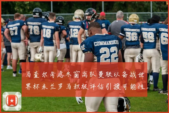 马奎尔考虑冬窗离队曼联以备战世界杯米兰罗马积极评估引援可能性