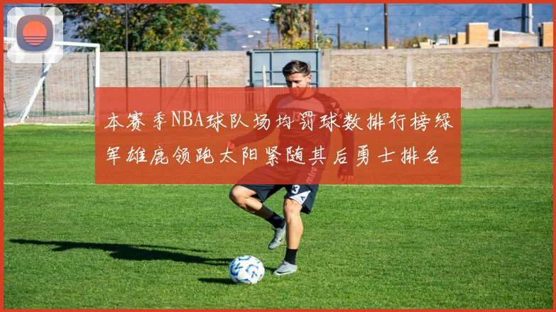 本赛季NBA球队场均罚球数排行榜绿军雄鹿领跑太阳紧随其后勇士排名第九