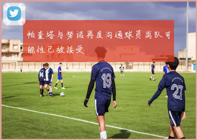 帕奎塔与努诺再度沟通球员离队可能性已被接受