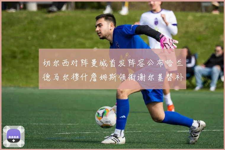切尔西对阵曼城首发阵容公布哈兰德马尔穆什詹姆斯领衔谢尔基替补出战