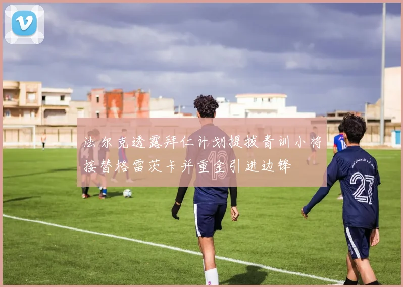 法尔克透露拜仁计划提拔青训小将接替格雷茨卡并重金引进边锋