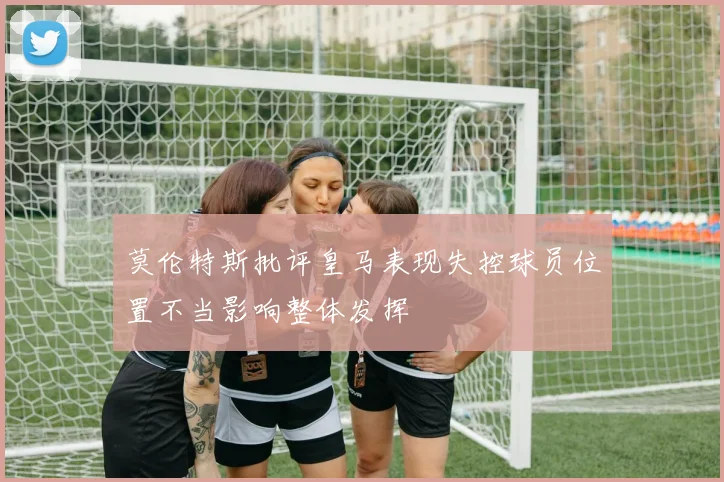 莫伦特斯批评皇马表现失控球员位置不当影响整体发挥